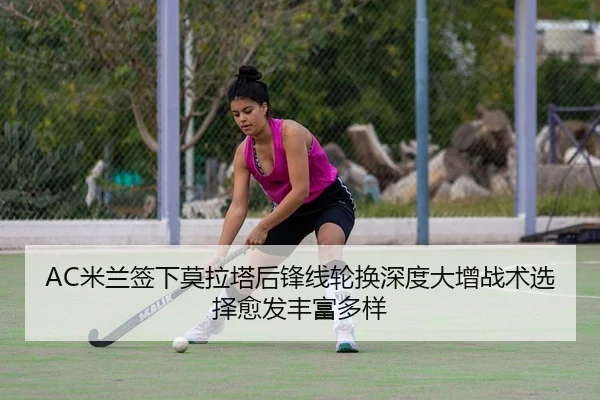 AC米兰签下莫拉塔后锋线轮换深度大增战术选择愈发丰富多样