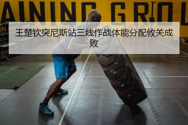 王楚钦突尼斯站三线作战体能分配攸关成败